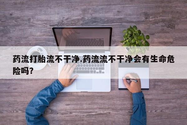 流产药联系方式药流打胎流不干净.药流流不干净会有生命危险吗？