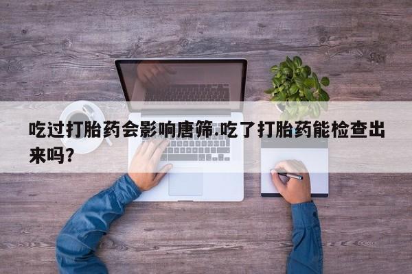 流产药联系方式吃过打胎药会影响唐筛.吃了打胎药能检查出来吗？