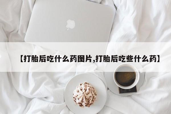 流产药联系方式【打胎后吃什么药图片,打胎后吃些什么药】