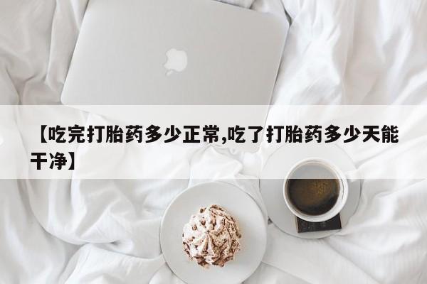 流产药联系方式【吃完打胎药多少正常,吃了打胎药多少天能干净】