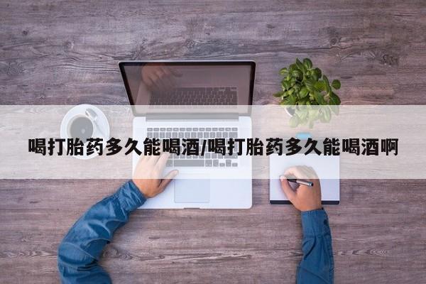 流产药联系方式喝打胎药多久能喝酒/喝打胎药多久能喝酒啊