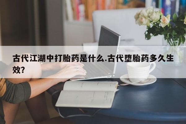 流产药联系方式古代江湖中打胎药是什么.古代堕胎药多久生效？