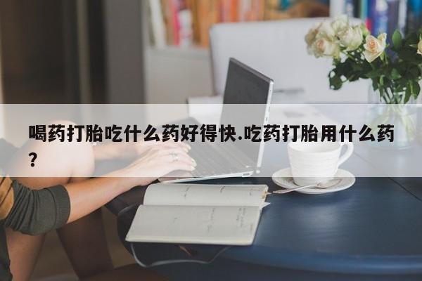 流产药联系方式喝药打胎吃什么药好得快.吃药打胎用什么药？