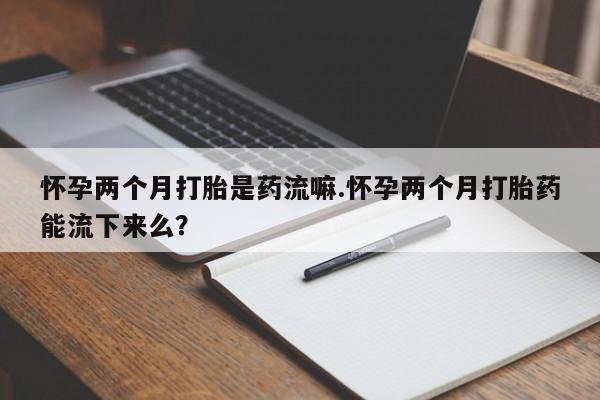流产药联系方式怀孕两个月打胎是药流嘛.怀孕两个月打胎药能流下来么？