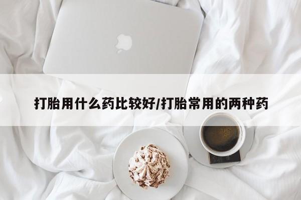 流产药联系方式打胎用什么药比较好/打胎常用的两种药