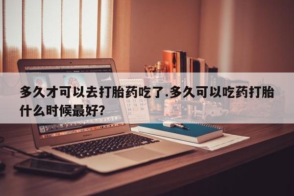 流产药联系方式多久才可以去打胎药吃了.多久可以吃药打胎什么时候最好？