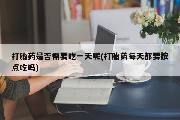 流产药联系方式打胎药是否需要吃一天呢(打胎药每天都要按点吃吗)