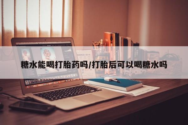 流产药联系方式糖水能喝打胎药吗/打胎后可以喝糖水吗