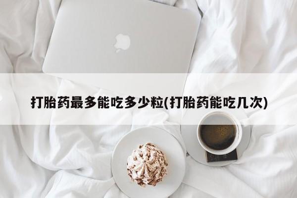 流产药联系方式打胎药最多能吃多少粒(打胎药能吃几次)