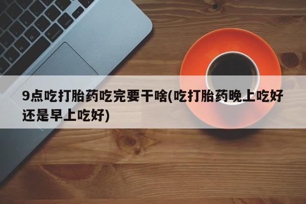 流产药联系方式9点吃打胎药吃完要干啥(吃打胎药晚上吃好还是早上吃好)