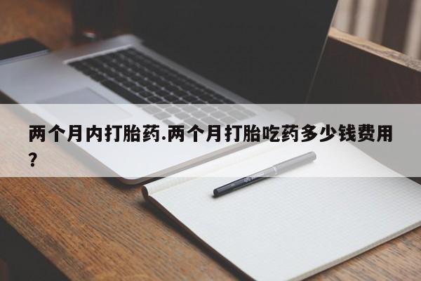 流产药联系方式两个月内打胎药.两个月打胎吃药多少钱费用？