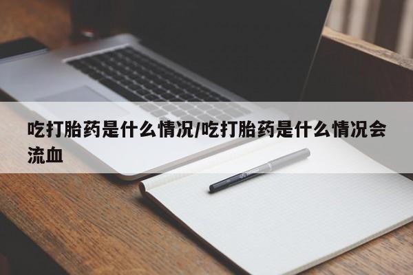 流产药联系方式吃打胎药是什么情况/吃打胎药是什么情况会流血