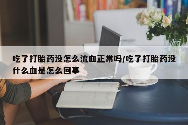 流产药联系方式吃了打胎药没怎么流血正常吗/吃了打胎药没什么血是怎么回事