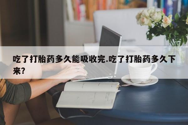 流产药联系方式吃了打胎药多久能吸收完.吃了打胎药多久下来?