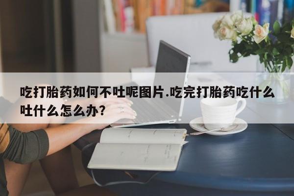 流产药联系方式吃打胎药如何不吐呢图片.吃完打胎药吃什么吐什么怎么办？