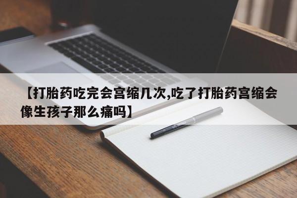 流产药联系方式【打胎药吃完会宫缩几次,吃了打胎药宫缩会像生孩子那么痛吗】