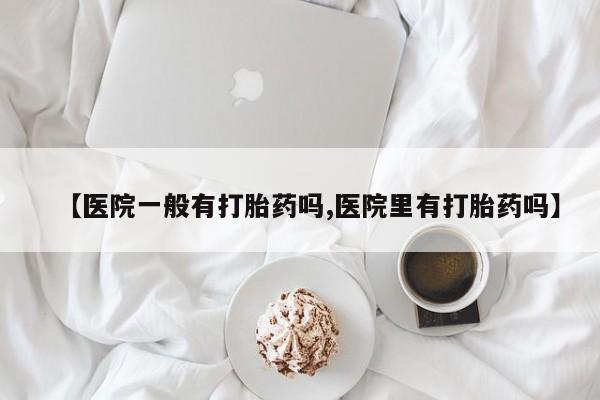 流产药联系方式【医院一般有打胎药吗,医院里有打胎药吗】