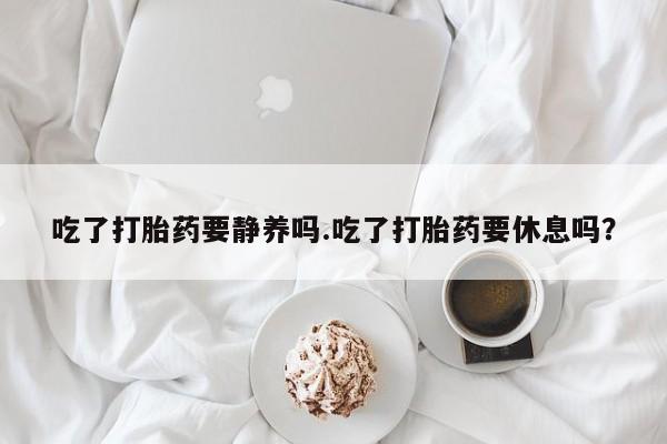 流产药联系方式吃了打胎药要静养吗.吃了打胎药要休息吗？