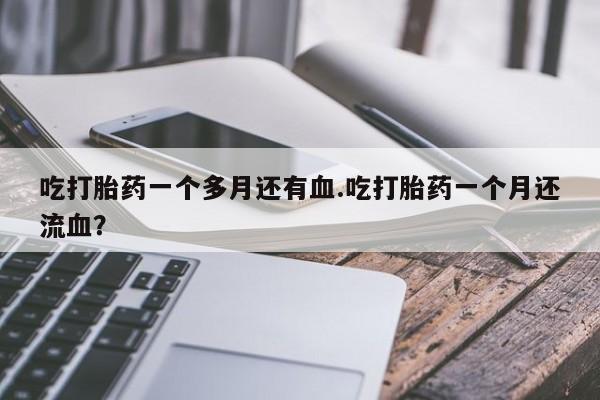 流产药联系方式吃打胎药一个多月还有血.吃打胎药一个月还流血？