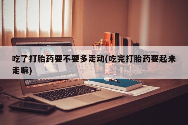流产药联系方式吃了打胎药要不要多走动(吃完打胎药要起来走嘛)