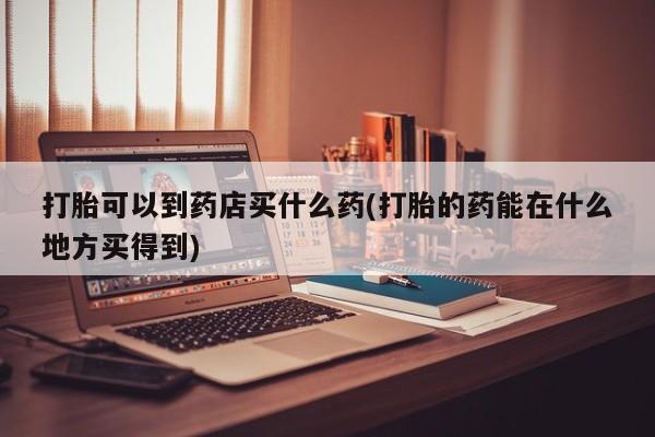 流产药联系方式打胎可以到药店买什么药(打胎的药能在什么地方买得到)