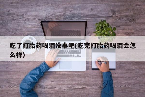 流产药联系方式吃了打胎药喝酒没事吧(吃完打胎药喝酒会怎么样)