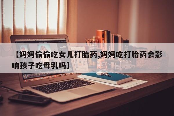 流产药联系方式【妈妈偷偷吃女儿打胎药,妈妈吃打胎药会影响孩子吃母乳吗】