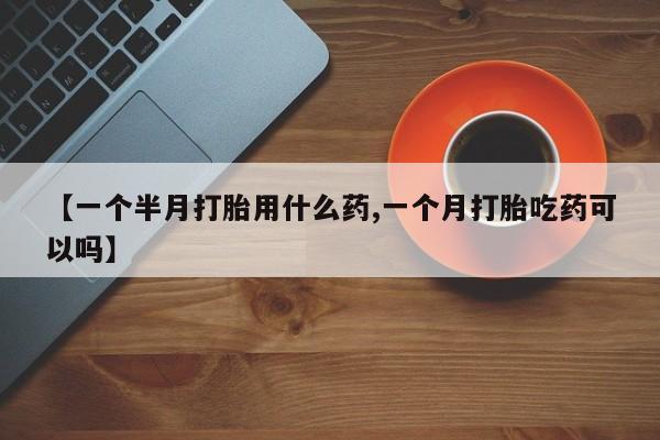 流产药联系方式【一个半月打胎用什么药,一个月打胎吃药可以吗】