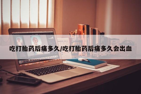 流产药联系方式吃打胎药后痛多久/吃打胎药后痛多久会出血