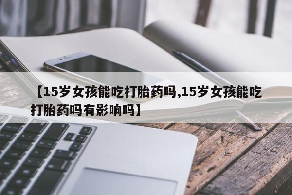 流产药联系方式【15岁女孩能吃打胎药吗,15岁女孩能吃打胎药吗有影响吗】