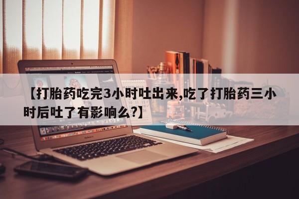 流产药联系方式【打胎药吃完3小时吐出来,吃了打胎药三小时后吐了有影响么?】