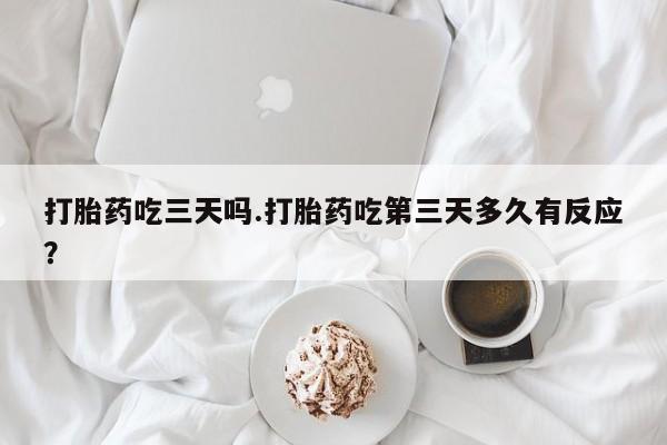 流产药联系方式打胎药吃三天吗.打胎药吃第三天多久有反应？