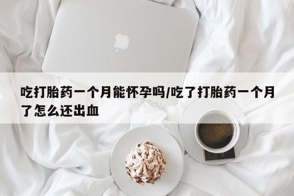 流产药联系方式吃打胎药一个月能怀孕吗/吃了打胎药一个月了怎么还出血